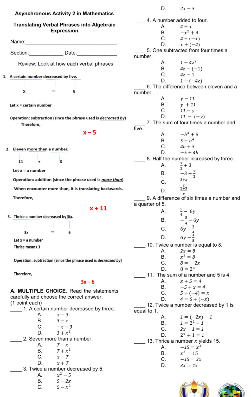 D. 2x-5
Asynchronous Activity 2 in Mathematics
_4. A number added to four.
Translating Verbal Phrases into Algebraic
A. 4+x
Expression
B. -x^2+4
Name:
_
C. 4+(-x)
D. x+(-4)
__
Section: Date:
_
5. One subtracted from four times a
number.
Review: Look at how each verbal phrases
A. 1-4z^2
B. 4z-(-1)
1. A certain number decreased by five.
C. 4z-1
D. 1+(-4z)
_6. The difference between eleven and a
x  5 number.
A. y-11
Let x= certain number B. y+11
C. 11-y
Operation: subtraction (since the phrase used is decreased by)
D. 11-(-y)
7. The sum of four times a number and
Therefore, five.
x-5
A. -b^4+5
B. 5+b^4
2. Eleven more than a number.
C. 4b+5
D. -5+4b
11 + X
_
8. Half the number increased by three.
A.  x/2 +3
Let  number
B. -3+ x/2 
Operation: addition (since the phrase used is more than)
C.  (3+x)/2 
When encounter more than, it is translating backwards.
D.  (2+3)/x 
Therefore, _9. A difference of six times a number and
a quarter of 5.
x+11
A.  5/4 -6y
3. Thrice a number decreased by Six.
B. - 5/4 -6y
3x - 6
C. 6y- 5/4 
Let x=a number
D. 6y- 4/5 
Thrice means 3
_10. Twice a number is equal to 8.
A. 2x=8
B. x^2=8
Operation: subtraction (since the phrase used is decreased by)
C. 8=-2x
D. 8=2^x
_
Therefore, 11. The sum of a number and 5 is 4.
3x-6
A. x+5=4
B. -5+x=4
A. MULTIPLE CHOICE. Read the statements
C. 5+(-4)=x
carefully and choose the correct answer.
D. 4=5+(-x)
(1 point each) _12. Twice a number decreased by 1 is
_1. A certain number decreased by three. equal to 1.
A. x-3 A. 1=(-2x)-1
B. 3-x
B. 1=2^2-1
C. -x-3
C. 2x-1=1
D. 3+x^2
D. 2^x+1=1
_
_2. Seven more than a number. 13. Thrice a number x yields 15.
A. 7-x A. -15=x^3
B. 7+x^2
B. x^3=15
C. x-7 C. -15=3x
D. x+7
D. 3x=15
_3. Twice a number decreased by 5.
A. x^2-5
B. 5-2x
C. 5-x^2