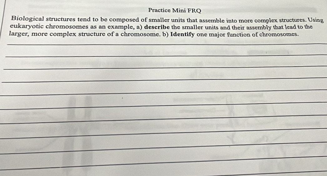 Practice Mini FRQ 
Biological structures tend to be composed of smaller units that assemble into more complex structures. Using 
eukaryotic chromosomes as an example, a) describe the smaller units and their assembly that lead to the 
larger, more complex structure of a chromosome. b) Identify one major function of chromosomes. 
_ 
_ 
_ 
_ 
_ 
_ 
_ 
_ 
_ 
_ 
_