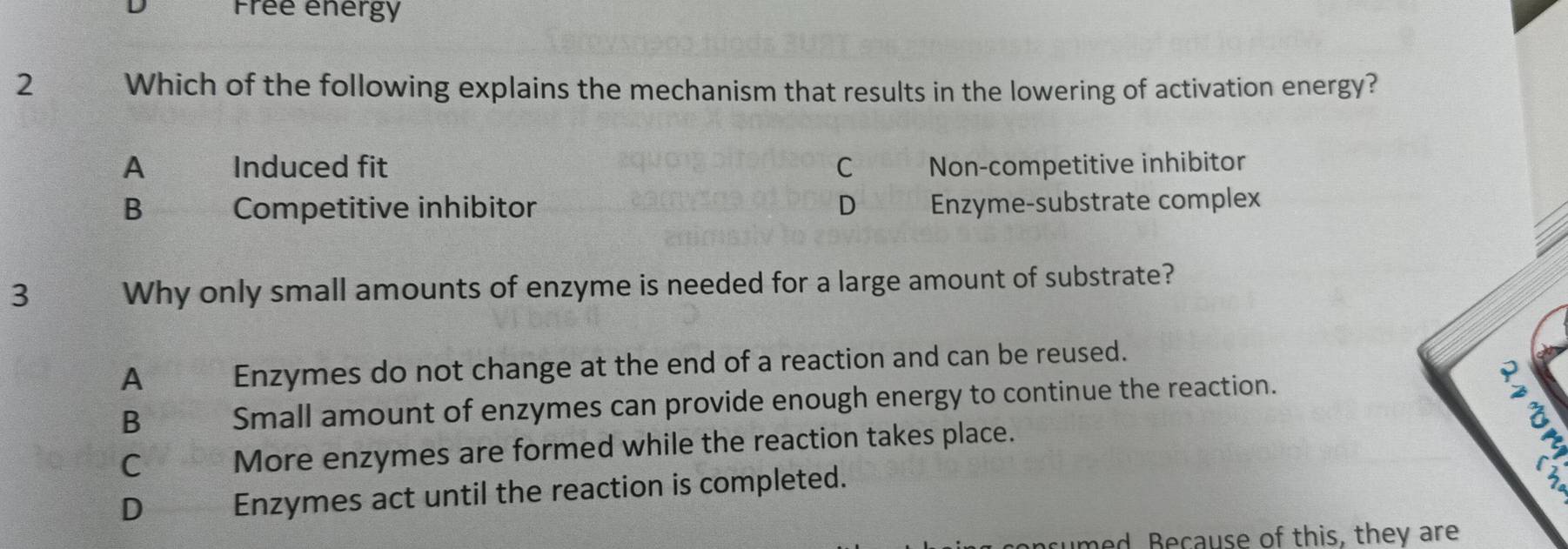 Frêe energy
2 Which of the following explains the mechanism that results in the lowering of activation energy?
A Induced fit C Non-competitive inhibitor
B Competitive inhibitor D Enzyme-substrate complex
3 Why only small amounts of enzyme is needed for a large amount of substrate?
A Enzymes do not change at the end of a reaction and can be reused.
a
B Small amount of enzymes can provide enough energy to continue the reaction.
C More enzymes are formed while the reaction takes place.
D Enzymes act until the reaction is completed.
umed, Because of this, they are