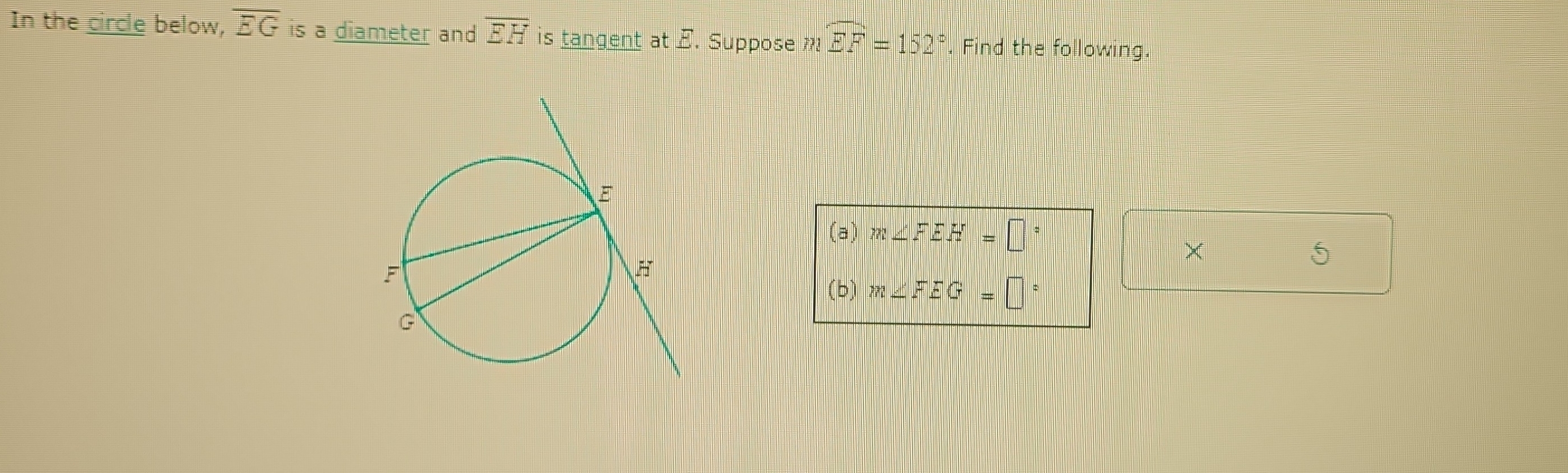 In the circle below, overline EG is a diameter and overline EH is tangent at E. Suppose mwidehat EF=152°. Find the following. 
(a) m∠ FEH=□°
× 
5 
(b) m∠ FEG=□°