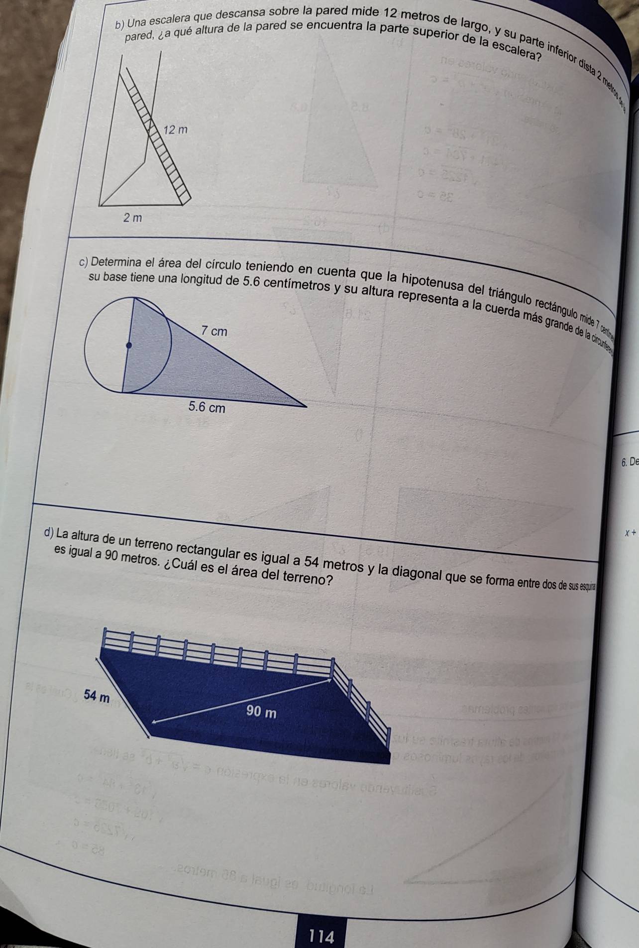 pared, ¿a qué altura de la pared se encuentra la parte superior de la escalera?
b) Una escalera que descansa sobre la pared mide 12 metros de largo, y su parte inferior dista 2 m
12 m
2 m
c) Determina el área del círculo teniendo en cuenta que la hipotenusa del triángulo rectángulo mide 7 can
su base tiene una longitud de 5.6 centímetros y su altura representa a la cuerda más grande de la circunfes 
6. De
x

d) La altura de un terreno rectangular es igual a 54 metros y la diagonal que se forma entre dos de sus esquira
es igual a 90 metros. ¿Cuál es el área del terreno?
54 m 90 m
114