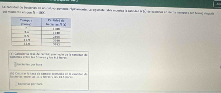 La cantidad de bacterias en un cultivo aumenta rápidamente. La siguiente tabla muestra la cantidad N(t) de bacterias en ciertos tiempos f (en horas) después
del momento en que N=1000.
(a) Calcular la tasa de cambio promedio de la cantidad de
bacterias entre las 0 horas y las 8.5 horas.
bacterias por hora
(b) Calcular la tasa de cambio promedio de la cantidad de
bacterias entre las 11.9 horas y las 13.6 horas.
bacterias por hora