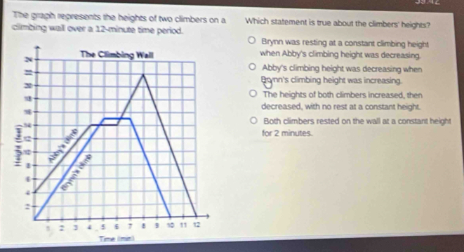 The graph represents the heights of two climbers on a Which statement is true about the climbers' heights?
climbing wall over a 12-minute time period.
Brynn was resting at a constant climbing height
N The Climbing Wall when Abby's climbing height was decreasing.
=
Abby's climbing height was decreasing when
2
Brnn's climbing height was increasing.
18
The heights of both climbers increased, then
decreased, with no rest at a constant height.
5
Both climbers rested on the wall at a constant height
for 2 minutes.
2
/12
1
Nê mb

4
2
2 ] 4 5 6 7 B 10 11 12
Time (1min)