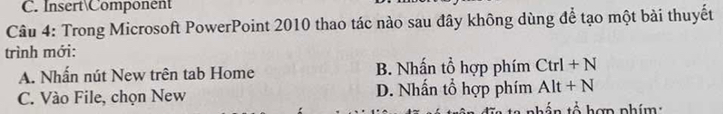 Insert Component
Câu 4: Trong Microsoft PowerPoint 2010 thao tác nào sau đây không dùng để tạo một bài thuyết
trình mới:
A. Nhấn nút New trên tab Home B. Nhấn tổ hợp phím Ctrl+N
C. Vào File, chọn New D. Nhấn tổ hợp phím Alt+N
thần tổ hợp phím