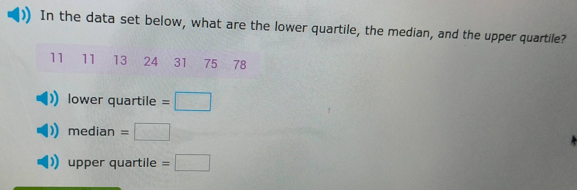 In the data set below, what are the lower quartile, the median, and the upper quartile?
11 11 13 24 31 | 5 78
lower quartile = □
median =
upper quartile =