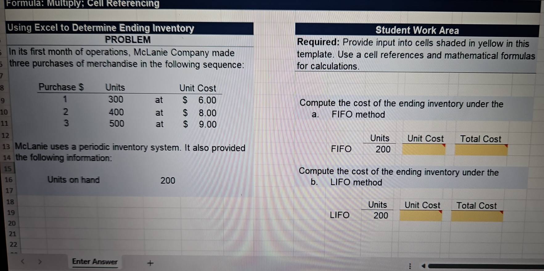 Formula: Multiply; Cell Referencing 
Using Excel to Determine Ending Inventory Student Work Area 
PROBLEM Required: Provide input into cells shaded in yellow in this 
In its first month of operations, McLanie Company made template. Use a cell references and mathematical formulas 
three purchases of merchandise in the following sequence: for calculations. 
8 
9 Compute the cost of the ending inventory under the 
10 a. FIFO method 
11 
12 
Units Unit Cost Total Cost 
13 McLanie uses a periodic inventory system. It also provided FIFO 200
14 the following information: 
15 Compute the cost of the ending inventory under the
16 Units on hand 200 b. LIFO method
17
Units
18 Unit Cost Total Cost
19
LIFO 200
20
21
22
Enter Answer +