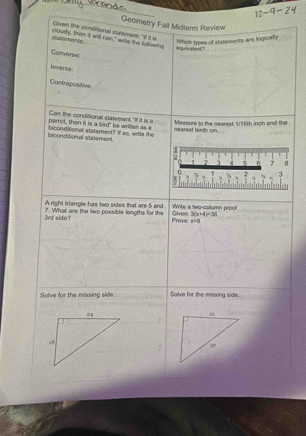 Geometry Fall Midterm Review 
Given the conditional statement: "If it is 
stalements 
Which types of statements are logically 
cloudy, then it will rain," write the following equivalent? 
Converse: 
Inverse: 
Contrapositive: 
Can the conditional statement "If it is a Measure to the nearest 1/16th inch and the 
parrot, then it is a bird" be written as a nearest tenth cm. 
biconditional statement? If so, write the 
biconditional statement. 
A right triangle has two sides that are 5 and Write a two-column proof 
7. What are the two possible lengths for the Given: 3(x+4)=36
3rd side? Prove: x=8
Solve for the missing side. Solve for the missing side.