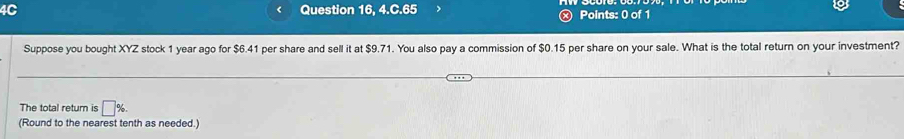 4C Question 16, 4.C.65 Points: 0 of 1 
Suppose you bought XYZ stock 1 year ago for $6.41 per share and sell it at $9.71. You also pay a commission of $0.15 per share on your sale. What is the total return on your investment? 
The total return is □°
(Round to the nearest tenth as needed.)