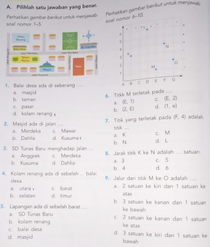 Pilihlah satu jawaban yang benar.
Perhatikan gambar berikut untuk menjawab
Perhatikan gambar berikut untuk menjawab
soal nomor 6-10.
soal nomor 1-5.
1. Balai desa ada di seberang
a. masjid
6. Titkk M terletak pada ....
b. taman C. (E,2)
a. (E,1)
c. pasar d. (1,e)
b. (2,E)
d. kolam renang 
7. Titik yang terletak pada (F,4) adalah
2. Masjid ada di jalan ....
a. Merdeka c. Mawar titik ....
b. Dahlia d. Kusuma r a. K c. M
b. N d.L
3. SD Tunas Baru menghadap jalan ... ... satuan.
a. Anggrek c. Merdeka 8. Jarak titik K ke N adalah
b Kusuma d Dahlia a. 3 c. 5
b. 4 d. 6
4. Kolam renang ada di sebelah ... balai
desa. 9. Jalur dari titik M ke O adalah ....
a. utara c. barat a. 2 satuan ke kiri dan 1 satuan ke
b. selatan d. timur atas
b. 3 satuan ke kanan dan 1 satuan
5. Lapangan ada di sebelah barat .... ke bawah
a SD Tunas Baru c. 2 satuan ke kanan dan 1 satuan
b. kolam renang ke atas
c. balai desa d. 3 satuan ke kiri dan 1 satuan ke
d. masjid bawah