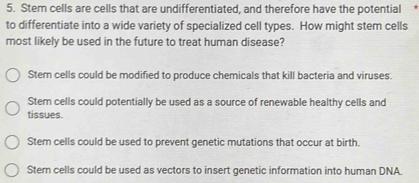 Stem cells are cells that are undifferentiated, and therefore have the potential
to differentiate into a wide variety of specialized cell types. How might stem cells
most likely be used in the future to treat human disease?
Stem cells could be modified to produce chemicals that kill bacteria and viruses.
Stem cells could potentially be used as a source of renewable healthy cells and
tissues.
Stem cells could be used to prevent genetic mutations that occur at birth.
Stern cells could be used as vectors to insert genetic information into human DNA.