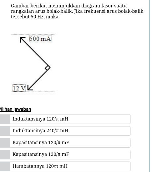 Gambar berikut menunjukkan diagram fasor suatu
rangkaian arus bolak-balik. Jika frekuensi arus bolak-balik
tersebut 50 Hz, maka:
500 mA
12 V
Pilihan jawaban
Induktansinya 120/π mH
Induktansinya 240/π mH
Kapasitansinya 120/π mF
Kapasitansinya 120/π mF
Hambatannya 120/π mH