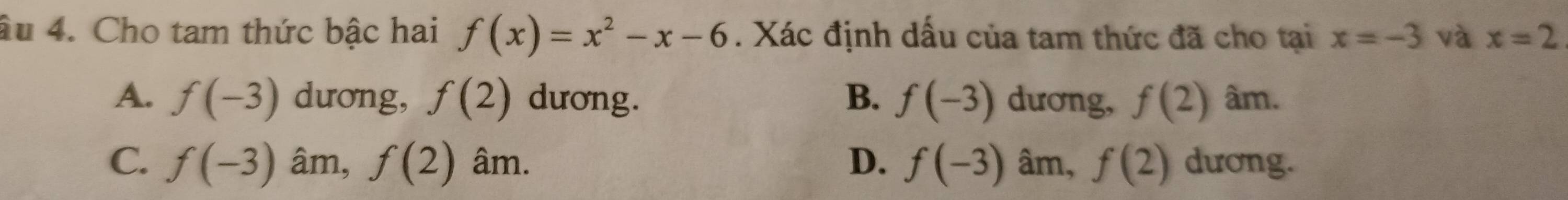 âu 4. Cho tam thức bậc hai f(x)=x^2-x-6. Xác định dấu của tam thức đã cho tại x=-3 và x=2
A. f(-3) dương, f(2) dương. B. f(-3) dương, f(2) âm.
C. f(-3) âm, f(2) âm. D. f(-3) âm, f(2) dương.