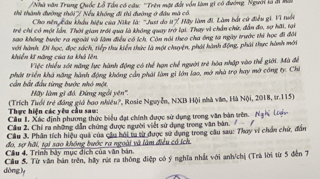 Nhà văn Trung Quốc Lỗ Tấn có câu: 'Trên mặt đất vốn làm gì có đường. Người ta đi mai
thì thành đường thôi ' Nếu không đi thì đường ở đầu mà có.
Cho nên, cầu khẩu hiệu của Nike là: ''Just do it'' Hãy làm đi. Làm bắt cử điều gì. Vì tuổi
trẻ chỉ có một lần. Thời gian trôi qua là không quay trở lại. Thay vì chần chừ, đắn đo, sợ hãi, tại
sao không bước ra ngoài và làm điều có ích. Còn nói theo cha ông ta ngày trước thì học đi đôi
với hành. Đi học, đọc sách, tiếp thu kiến thức là một chuyện, phải hành động, phải thực hành mới
khiển kĩ năng của ta khá lên,
Việc thiểu sót năng lực hành động có thể hạn chế người trẻ hòa nhập vào thế giới. Mà để
phát triển khả năng hành động không cần phải làm gì lớn lao, mở nhà trọ hay mở công ty. Chi
cần bắt đầu từng bước nhỏ một.
Hãy làm gì đó. Đừng ngồi yên''.
(Trích Tuổi trẻ đáng giá bao nhiêu?, Rosie Nguyễn, NXB Hội nhà văn, Hà Nội, 2018, tr.115)
Thực hiện các yêu cầu sau:
Câu 1. Xác định phương thức biểu đạt chính được sử dụng trong văn bản trên. Nghị (ậy
Câu 2. Chỉ ra những dẫn chứng được người viết sử dụng trong văn bản.
Câu 3. Phân tích hiệu quả của câu hỏi tu từ được sử dụng trong câu sau: Thay vì chần chừ, đắn
đo, sợ hãi, tại sao không bước ra ngoài và làm điều có ích
Câu 4. Trình bày mục đích của văn bản.
Câu 5. Từ văn bản trên, hãy rút ra thông điệp có ý nghĩa nhất với anh/chị (Trả lời từ 5 đến 7
dòng),