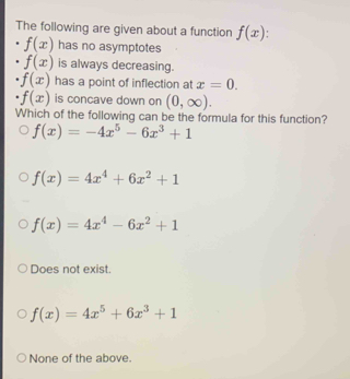 The following are given about a function f(x) '
f(x) has no asymptotes
f(x) is always decreasing.
f(x) has a point of inflection at x=0.
f(x) is concave down on (0,∈fty ). 
Which of the following can be the formula for this function?
f(x)=-4x^5-6x^3+1
f(x)=4x^4+6x^2+1
f(x)=4x^4-6x^2+1
Does not exist.
f(x)=4x^5+6x^3+1
None of the above.