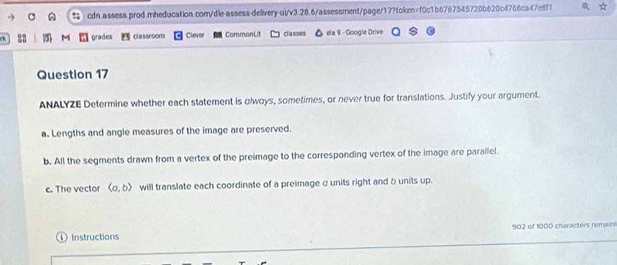 grades classroom Clever CommonLit classes ela 9 - Google Drive 
Question 17 
ANALYZE Determine whether each statement is olwoys, sometimes, or never true for translations. Justify your argument. 
a. Lengths and angle measures of the image are preserved. 
b. All the segments drawn from a vertex of the preimage to the corresponding vertex of the image are parallel. 
c. The vector langle a,brangle will translate each coordinate of a preimage σ units right and b units up. 
Instructions 902 of 1000 characters remaini