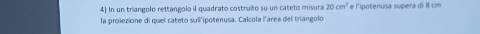 In un triangolo rettangolo il quadrato costruito su un cateto misura 20cm^2 e l’ipotenusa supera di 8 cm
la proiezione di quel cateto sull’ipotenusa. Calcola l’area del triangolo