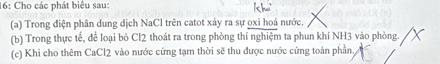 16: Cho các phát biểu sau: 
(a) Trong điện phân dung dịch NaCl trên catot xảy ra sự oxi hoá nước. 
(b) Trong thực tế, để loại bỏ Cl2 thoát ra trong phòng thí nghiệm ta phun khí NH3 vào phòng. 
(c) Khi cho thêm CaCl2 vào nước cứng tạm thời sẽ thu được nước cứng toàn phần,