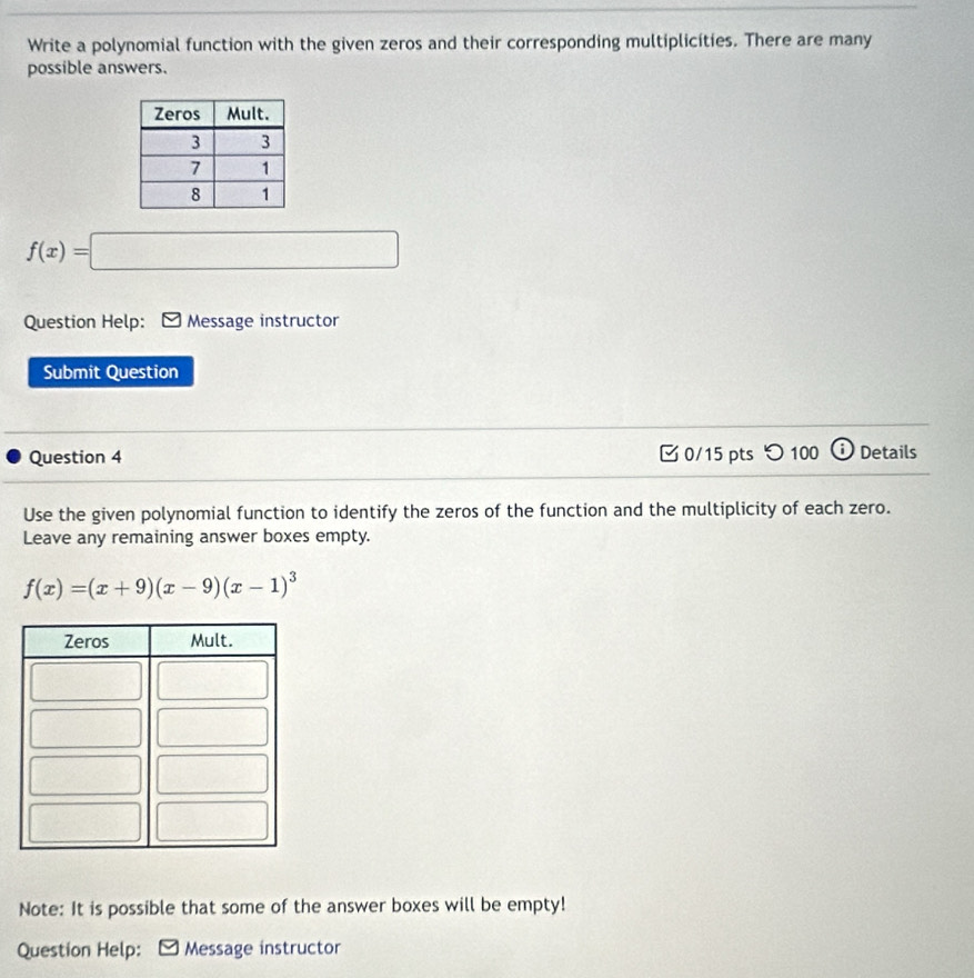 Write a polynomial function with the given zeros and their corresponding multiplicíties. There are many 
possible answers.
f(x)=□
Question Help: Message instructor 
Submit Question 
Question 4 0/15 pts つ 100 Details 
Use the given polynomial function to identify the zeros of the function and the multiplicity of each zero. 
Leave any remaining answer boxes empty.
f(x)=(x+9)(x-9)(x-1)^3
Note: It is possible that some of the answer boxes will be empty! 
Question Help: [ Message instructor