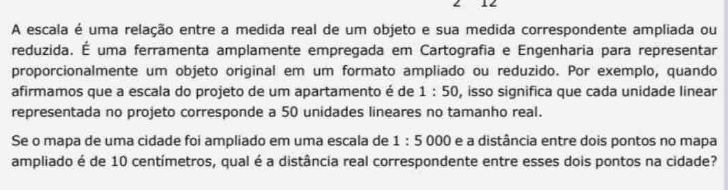 A escala é uma relação entre a medida real de um objeto e sua medida correspondente ampliada ou 
reduzida. É uma ferramenta amplamente empregada em Cartografia e Engenharia para representar 
proporcionalmente um objeto original em um formato ampliado ou reduzido. Por exemplo, quando 
afirmamos que a escala do projeto de um apartamento é de 1:50 , isso significa que cada unidade linear 
representada no projeto corresponde a 50 unidades lineares no tamanho real. 
Se o mapa de uma cidade foi ampliado em uma escala de 1:5000 e a distância entre dois pontos no mapa 
ampliado é de 10 centímetros, qual é a distância real correspondente entre esses dois pontos na cidade?