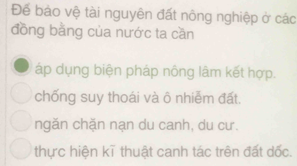 Để bảo vệ tài nguyên đất nông nghiệp ở các
đồng bằng của nước ta cần
áp dụng biện pháp nông lâm kết hợp.
chống suy thoái và ô nhiễm đất.
ngăn chặn nạn du canh, du cư.
thực hiện kĩ thuật canh tác trên đất dốc.