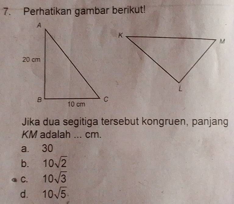 Perhatikan gambar berikut!
Jika dua segitiga tersebut kongruen, panjang
KM adalah ... cm.
a. 30
b. 10sqrt(2)
C. 10sqrt(3)
d. 10sqrt(5)