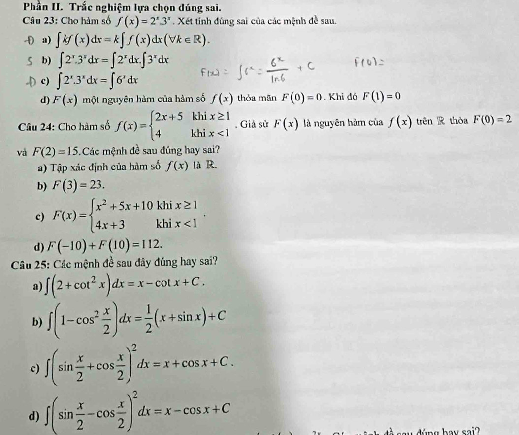 Phần II. Trắc nghiệm lựa chọn đúng sai.
Câu 23: Cho hàm số f(x)=2^x.3^x Xét tính đúng sai của các mệnh đề sau.
a a) ∈t kf(x)dx=k∈t f(x)dx(forall k∈ R).
b) ∈t 2^x.3^xdx=∈t 2^xdx.∈t 3^xdx
c) ∈t 2^x.3^xdx=∈t 6^xdx
d) F(x) một nguyên hàm của hàm số f(x) thỏa mãn F(0)=0. Khi đó F(1)=0
Câu 24: Cho hàm số f(x)=beginarrayl 2x+5khix≥ 1 4khix<1endarray.. Giả sử F(x) là nguyên hảm của f(x) trên R thòa F(0)=2
và F(2)=15 Các mệnh đề sau đúng hay sai?
a) Tập xác định của hàm số f(x) là R.
b) F(3)=23.
c) F(x)=beginarrayl x^2+5x+10khix≥ 1 4x+3khix<1endarray. .
d) F(-10)+F(10)=112.
Câu 25: Các mệnh đề sau đây đúng hay sai?
a) ∈t (2+cot^2x)dx=x-cot x+C.
b) ∈t (1-cos^2 x/2 )dx= 1/2 (x+sin x)+C
c) ∈t (sin  x/2 +cos  x/2 )^2dx=x+cos x+C.
d) ∈t (sin  x/2 -cos  x/2 )^2dx=x-cos x+C
dúng hav sai?