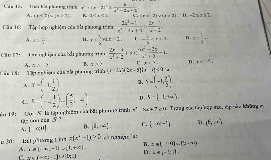 Giải bất phương trình: x^2+(x-2)^2≥  8/x^2-2x+2 .
A. (x≤ 0)vee (x≥ 2). B. 0≤ x≤ 2. C. (x 2) D. -2≤ x≤ 2.
Câu 16: Tập hợp nghiệm của bất phương trình:  (2x^2-1)/x^2-4x+4 > (2x-1)/x-2 .
A. x> 3/5 . x> 3/5  và x!= 2. C. - 3/5  D. x
B.
Câu 17: Tìm nghiệm của bất phương trình:  (2x-3)/x^2+2 +3
A. x>-5. x>5. C. x<5. D. x
B.
Câu 18: Tập nghiệm của bất phương trình (1-2x)(2x-5)(x+1)<0</tex> là:
A. S=(-1; 1/2 ).
B. S=(-1; 5/2 ).
C. S=(-1; 1/2 )∪ ( 5/2 ;+∈fty ).
D. S=(-1;+∈fty ).
lâu 19: Gọi S là tập nghiệm của bất phương trình x^2-8x+7≥ 0. Trong các tập hợp sau, tập nào không là
tập con của S ?
A. (-∈fty ;0].
B. [8;+∈fty ). C. (-∈fty ;-1]. D. [6;+∈fty ).
u 20: Bất phương trình x(x^2-1)≥ 0 có nghiệm là:
B. x∈ [-1;0]∪ [1;+∈fty ).
A. x∈ (-∈fty ;-1)∪ [1;+∈fty ).
D. x∈ [-1;1].
C. x∈ (-∈fty ;-1]∪ [0;1).