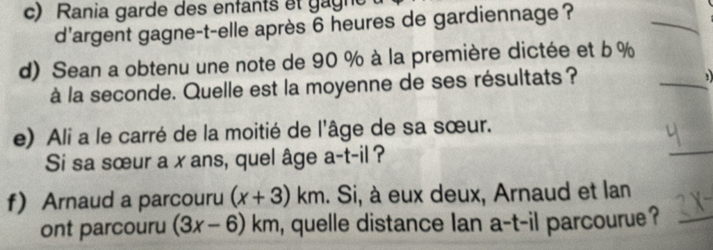 Rania garde des enfants et gagne 
d'argent gagne-t-elle après 6 heures de gardiennage ? 
d) Sean a obtenu une note de 90 % à la première dictée et b %
à la seconde. Quelle est la moyenne de ses résultats? 

e) Ali a le carré de la moitié de l'âge de sa sœur. 
Si sa sœur a x ans, quel âge a-t-il ? 
f Arnaud a parcouru (x+3)km. Si, à eux deux, Arnaud et lan 
ont parcouru (3x-6)km , quelle distance lan a-t-il parcourue?