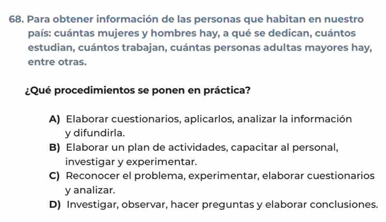 Para obtener información de las personas que habitan en nuestro
país: cuántas mujeres y hombres hay, a qué se dedican, cuántos
estudian, cuántos trabajan, cuántas personas adultas mayores hay,
entre otras.
¿Qué procedimientos se ponen en práctica?
A) Elaborar cuestionarios, aplicarlos, analizar la información
y difundirla.
B) Elaborar un plan de actividades, capacitar al personal,
investigar y experimentar.
C) Reconocer el problema, experimentar, elaborar cuestionarios
y analizar.
D) Investigar, observar, hacer preguntas y elaborar conclusiones.