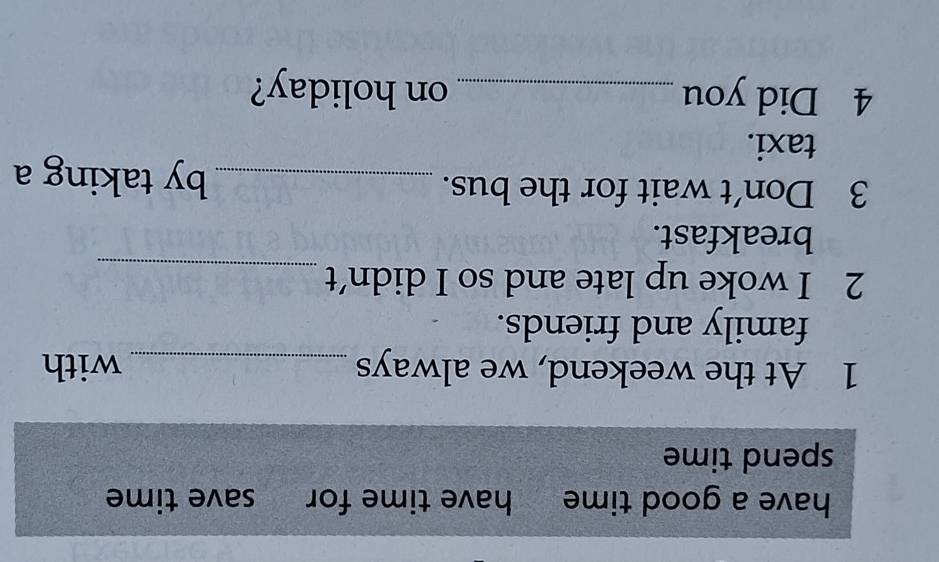 have a good time have time for save time 
spend time 
1 At the weekend, we always _with 
family and friends. 
2 I woke up late and so I didn’t_ 
breakfast. 
3 Don't wait for the bus. _by taking a 
taxi. 
4 Did you _on holiday?