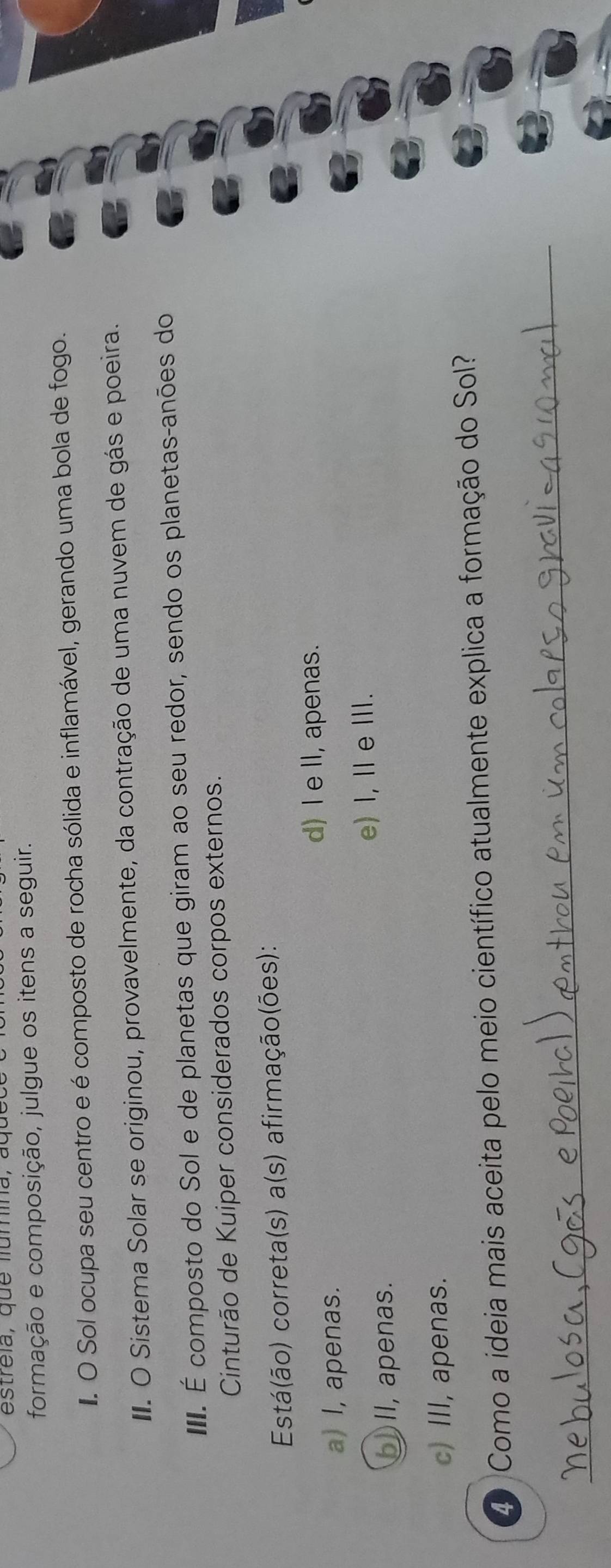 estreia, que fumina, aquco
formação e composição, julgue os itens a seguir.
. O Sol ocupa seu centro e é composto de rocha sólida e inflamável, gerando uma bola de fogo.
I. O Sistema Solar se originou, provavelmente, da contração de uma nuvem de gás e poeira.
II. É composto do Sol e de planetas que giram ao seu redor, sendo os planetas-anões do
Cinturão de Kuiper considerados corpos externos.
Está(ão) correta(s) a(s) afirmação(ões):
d) I e II, apenas.
a) I, apenas.
e) I, Ⅱ eⅢI.
_)II, apenas.
c) III, apenas.
4 Como a ideia mais aceita pelo meio científico atualmente explica a formação do Sol?
_