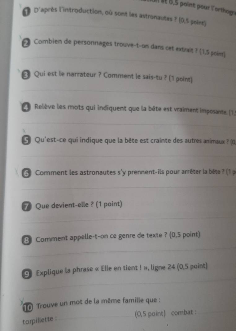 et , 5 point pour l'arthogra 
D D'après l'introduction, où sont les astronautes ? (0,5 point) 
2 Combien de personnages trouve-t-on dans cet extrait ? (1,5 point) 
3 Qui est le narrateur ? Comment le sais-tu ? (1 point) 
2 Relève les mots qui indiquent que la bête est vraiment imposante. (1,) 
5 Qu'est-ce qui indique que la bête est crainte des autres anîmaux ? (0) 
6) Comment les astronautes s'y prennent-ils pour arrêter la bête ? (1 p 
⑦ Que devient-elle ? (1 point) 
3 Comment appelle-t-on ce genre de texte ? (0,5 point) 
9 Explique la phrase « Elle en tient ! », ligne 24 (0,5 point) 
10 Trouve un mot de la même famille que : 
(0,5 point) combat : 
torpillette :