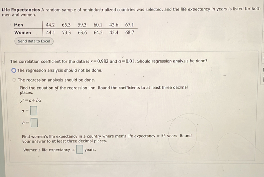 Life Expectancies A random sample of nonindustrialized countries was selected, and the life expectancy in years is listed for both 
men and women. 
Send data to Excel 
The correlation coefficient for the data is r=0.982 and alpha =0.01. Should regression analysis be done? 
The regression analysis should not be done. 
The regression analysis should be done. 
Find the equation of the regression line. Round the coefficients to at least three decimal 
places.
y'=a+bx
a=□
b=□
Find women's life expectancy in a country where men's life expectancy =55 years. Round 
your answer to at least three decimal places. 
Women's life expectancy is □ years.