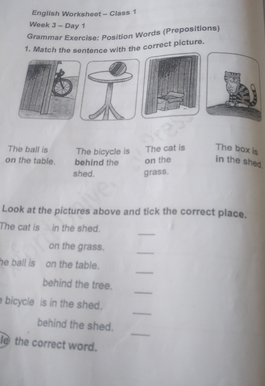 English Worksheet - Class 1 
Week 3 - Day 1 
Grammar Exercise: Position Words (Prepositions) 
1. Match the sentence with the correct picture. 
The ball is The bicycle is The cat is The box is 
on the table. behind the on the in the shed. 
shed. grass. 
Look at the pictures above and tick the correct place. 
_ 
The cat is in the shed. 
on the grass. 
_ 
_ 
he ball ison the table. 
_ 
behind the tree. 
_ 
bicycle is in the shed. 
_ 
behind the shed. 
le the correct word.