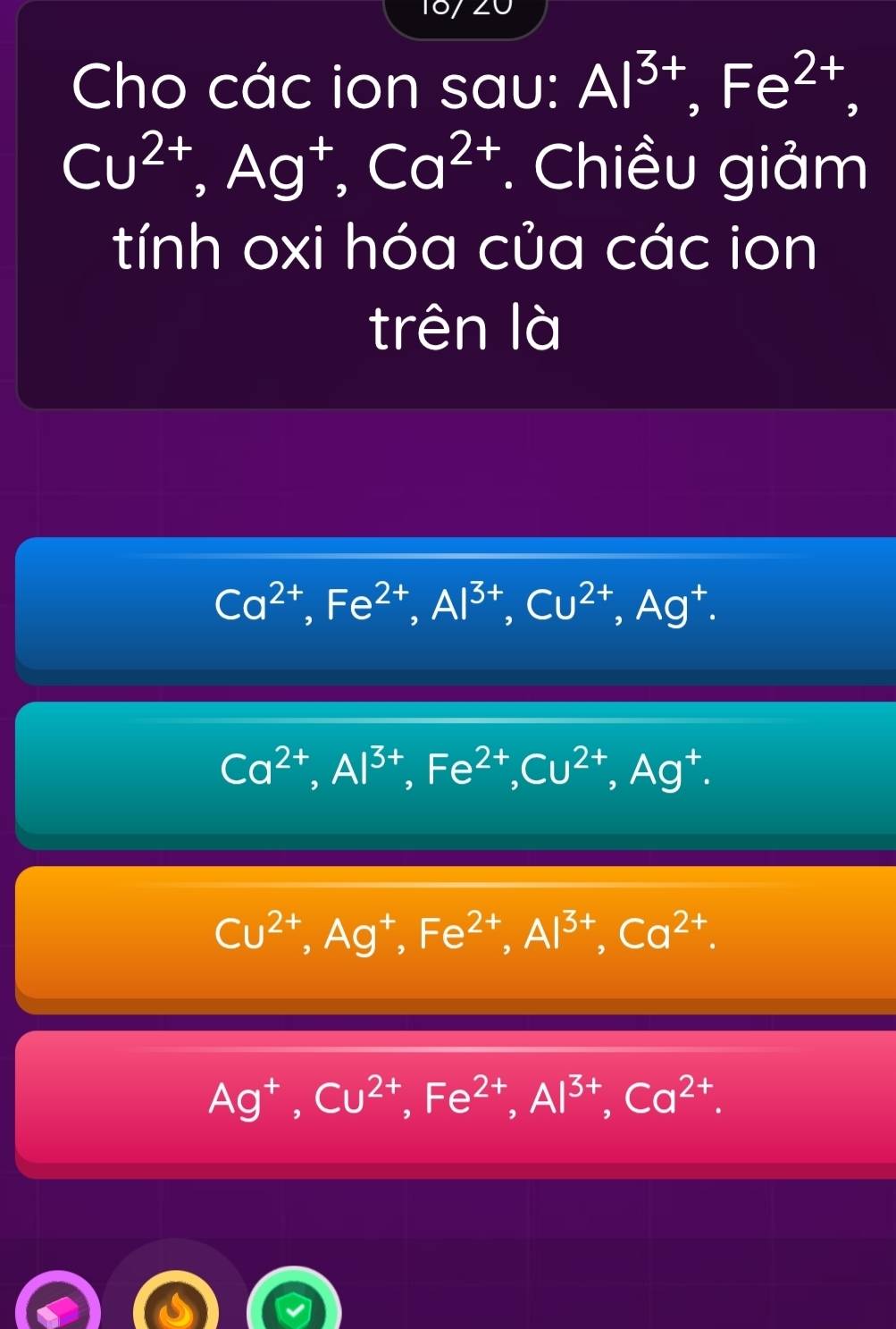 Cho các ion sau: Al^(3+), Fe^(2+),
Cu^(2+), Ag^+, Ca^(2+). Chiều giảm
tính oxi hóa của các ion
trên là
Ca^(2+), Fe^(2+), Al^(3+), Cu^(2+), Ag^+.
Ca^(2+), Al^(3+), Fe^(2+), Cu^(2+), Ag^+.
Cu^(2+), Ag^+, Fe^(2+), Al^(3+), Ca^(2+).
Ag^+, Cu^(2+), Fe^(2+), Al^(3+), Ca^(2+).