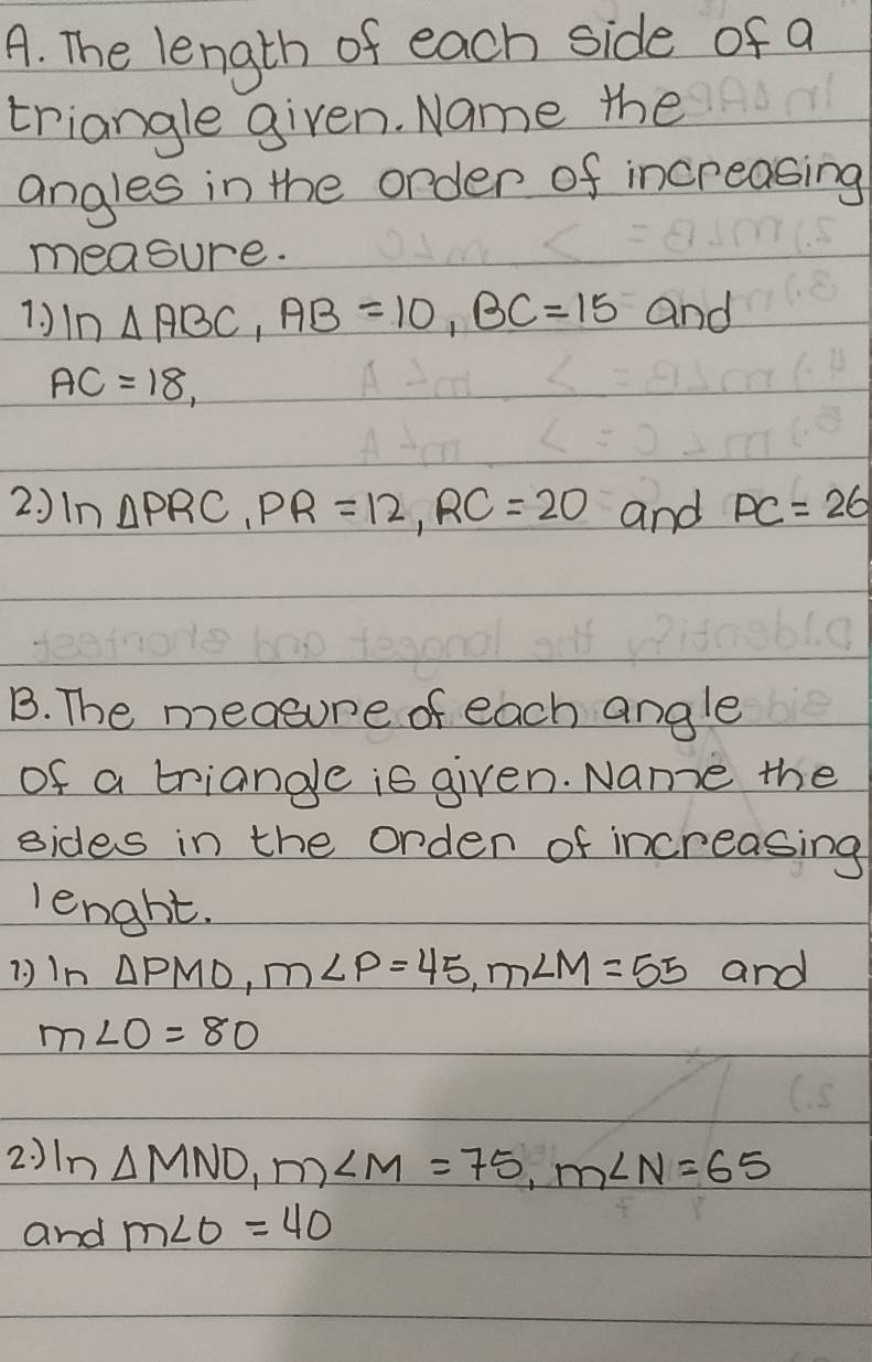 The length of each side of a 
triangle given. Name the 
angles in the order of increasing 
measure. 
1. ) ln △ ABC, AB=10, BC=15 and
AC=18, 
2. ) n △ PRC, PR=12, RC=20 and PC=26
B. The measure of each angle 
of a triangle is given. Name the 
sides in the orden of increasing 
length. 
( )In △ PMO, m∠ P=45, m∠ M=55 and
m∠ O=80
2: ) In△ MNO, m∠ M=75, m∠ N=65
and m∠ O=40