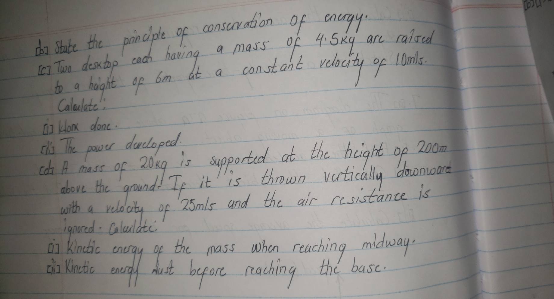 o4 
do state the principle of consuration of energy 
[) Two destop cach having a mass of 4. Skg are raioed 
to a hight op am at a constant relacity of Wonls 
Caloulate" 
[I] kow done. 
¢s The power ducloped. 
(s A mass of 2ong is supported at the height op 20o
above the ground. Tf it is thrown vertically downward 
with a relacity of 25mls and the air resistance is 
ignored: Calculatc 
ii Kinotic enogy of the mass when reaching midway 
ino Kinotc enordly hust bepore reaching the basc.