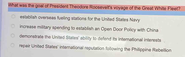 What was the goal of President Theodore Roosevelt's voyage of the Great White Fleet?
establish overseas fueling stations for the United States Navy
increase military spending to establish an Open Door Policy with China
demonstrate the United States' ability to defend its international interests
repair United States' international reputation following the Philippine Rebellion