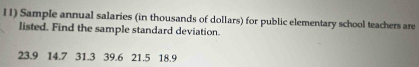 Sample annual salaries (in thousands of dollars) for public elementary school teachers are 
listed. Find the sample standard deviation.
23.9 14.7 31.3 39.6 21.5 18.9