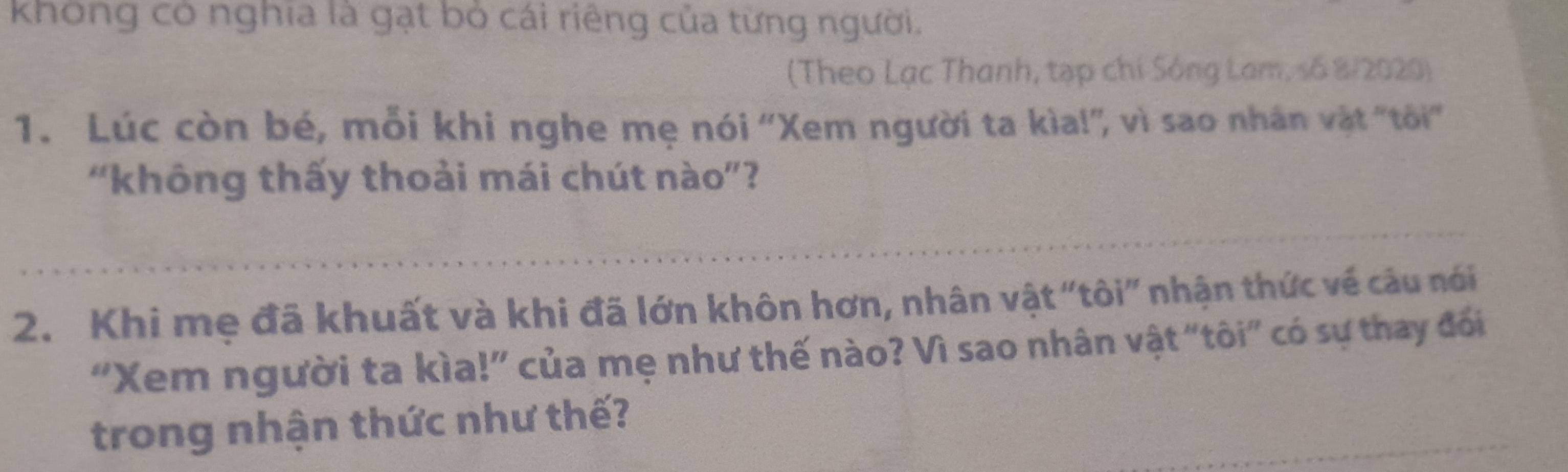 không có nghĩa là gạt bỏ cái riêng của từng người. 
(Theo Lạc Thanh, tạp chi Sông Lam, số 8/2020) 
1. Lúc còn bé, mỗi khi nghe mẹ nói 'Xem người ta kìa!'', vì sao nhân vật 'tôi'' 
“không thấy thoải mái chút nào”? 
2. Khi mẹ đã khuất và khi đã lớn khôn hơn, nhân vật "tôi” nhận thức về câu nói 
“Xem người ta kìa!” của mẹ như thế nào? Vì sao nhân vật "tôi” có sự thay đổi 
trong nhận thức như thế?