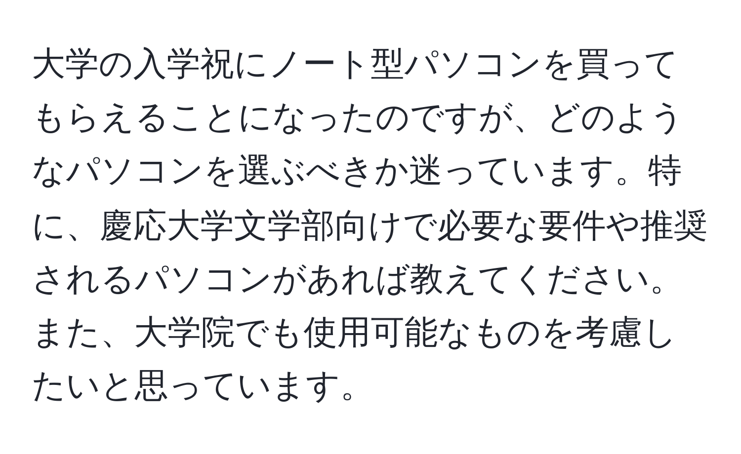 大学の入学祝にノート型パソコンを買ってもらえることになったのですが、どのようなパソコンを選ぶべきか迷っています。特に、慶応大学文学部向けで必要な要件や推奨されるパソコンがあれば教えてください。また、大学院でも使用可能なものを考慮したいと思っています。