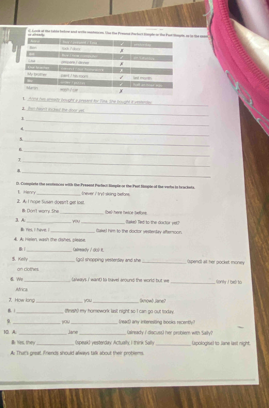 Look at the table below and write sentences. Use the Present Perfect Simple or the Past S, as in the exan 
or already. 
_ 
1. Anna has already bought a present for Tina. She bought it yesterday. 
_ 
2. Ben hasn't locked the door yet. 
3._ 
_ 
4. 
5._ 
_ 
6. 
7._ 
8._ 
D. Complete the sentences with the Present Perfect Simple or the Past Simple of the verbs in brackets. 
1. Henry _(never / try) skiing before. 
2. A: I hope Susan doesn't get lost. 
B: Don't worry. She _(be) here twice before. 
3. A: _you _(take) Ted to the doctor yet? 
B: Yes, I have. I _(take) him to the doctor yesterday afternoon. 
4. A: Helen, wash the dishes, please. 
B: |_ 
(already / do) it. 
5. Kelly _(go) shopping yesterday and she _(spend) all her pocket money 
on clothes 
6. We_ (always / want) to travel around the world but we _(only / be) to 
Africa. 
7. How long _you _(know) Jane? 
8. 1 _(finish) my homework last night so I can go out today. 
9. _you_ (read) any interesting books recently? 
10. A: _Jane _(already / discuss) her problem with Sally? 
B: Yes, they _(speak) yesterday. Actually, I think Sally_ (apologise) to Jane last night. 
A: That's great. Friends should always talk about their problems.