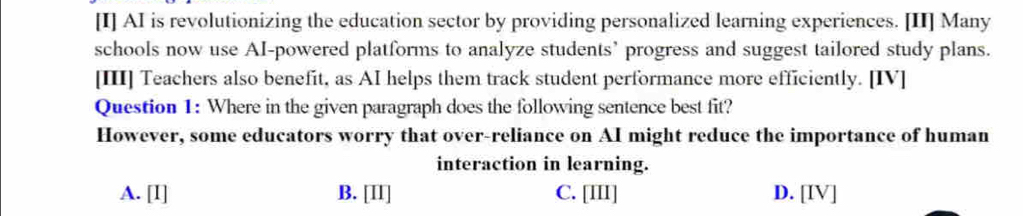 [I] AI is revolutionizing the education sector by providing personalized learning experiences. [II] Many
schools now use AI-powered platforms to analyze students’ progress and suggest tailored study plans.
[III] Teachers also benefit, as AI helps them track student performance more efficiently. [IV]
Question 1: Where in the given paragraph does the following sentence best fit?
However, some educators worry that over-reliance on AI might reduce the importance of human
interaction in learning.
A. [I] B. [II] C. [III] D. [IV]