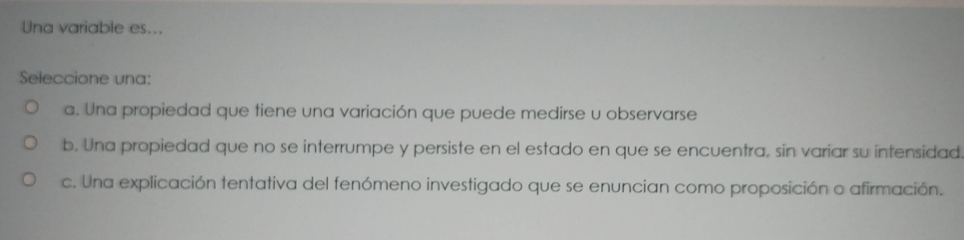 Una variable es...
Seleccione una:
a. Una propiedad que tiene una variación que puede medirse u observarse
b. Una propiedad que no se interrumpe y persiste en el estado en que se encuentra, sin variar su intensidad.
c. Una explicación tentativa del fenómeno investigado que se enuncian como proposición o afirmación.