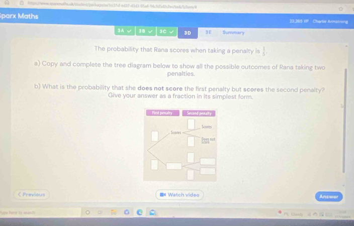 parx Maths 23,285 XP Charlie Armatrong 
3A √ 38 3C 3D 3 E Summary 
The probability that Rana scores when taking a penalty is  1/5 . 
a) Copy and complete the tree diagram below to show all the possible outcomes of Rana taking two 
penalties. 
b) What is the probability that she does not score the first penalty but scores the second penalty? 
Give your answer as a fraction in its simplest form. 
First penality Second penalty 
Scores 
Scores  □ /□   Lasg not 
□  □ /□   
< Previous ■# Watch video Answer 
Type fime to search P Cunxly