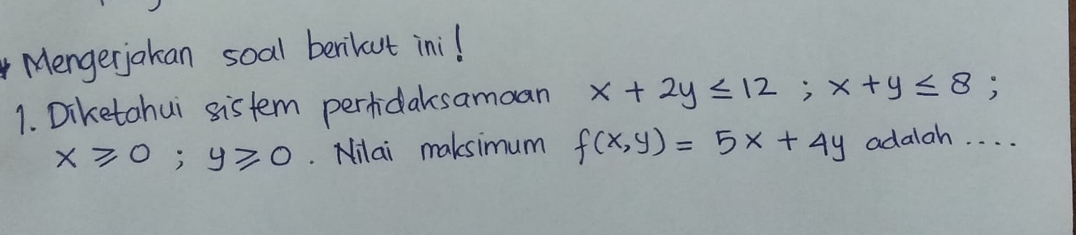 Mengerjakan soal berilut inil
1. Diketahui sistem pertidaksamoan x+2y≤ 12; x+y≤ 8;
x≥slant 0; y≥slant 0. Nilai maksimum f(x,y)=5x+4y adalah. . . .