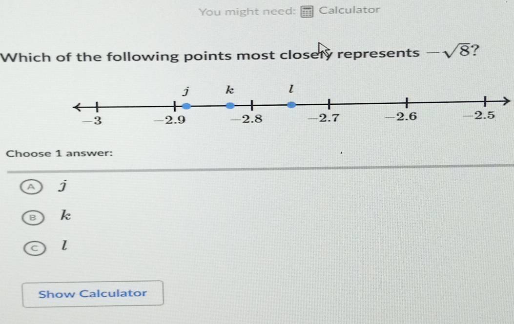 You might need: Calculator
Which of the following points most closely represents -sqrt(8) ?
Choose 1 answer:
A j
B k
C l
Show Calculator