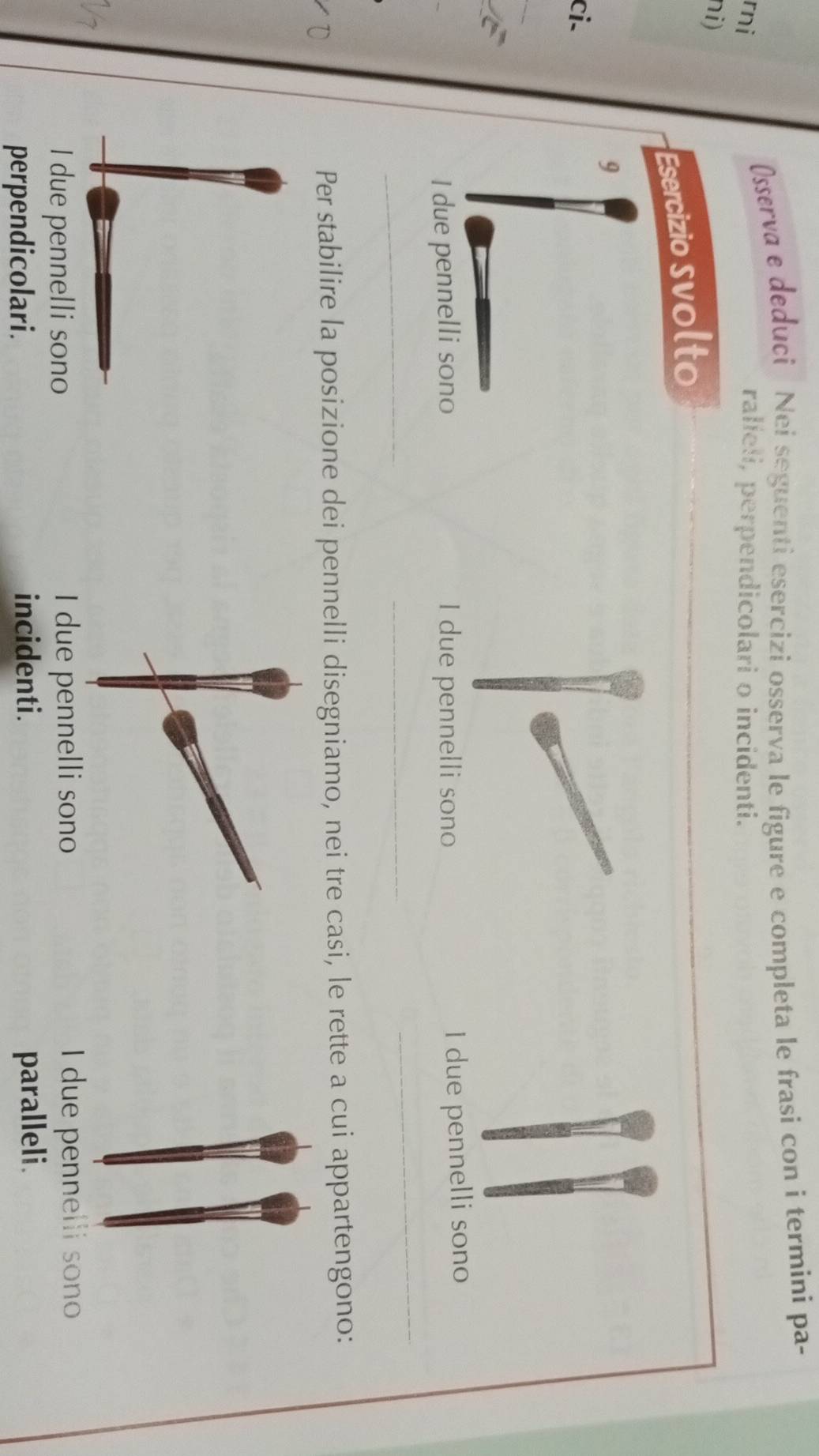 Osserva e deduci Nei seguenti esercizi osserva le figure e completa le frasi con i termini pa- 
rni ralíeli, perpendicolari o incidenti. 
ni) 
Esercizio svolto 
9 
ci- 
_ 
_ 
I due pennelli sono I due pennelli sono 
I due pennelli sono 
_ 
_ 
Per stabilire la posizione dei pennelli disegniamo, nei tre casi, le rette a cui appartengono: 
I due pennelli sono I due pennelli sono I due pennelli sono 
perpendicolari. incidenti. paralleli.