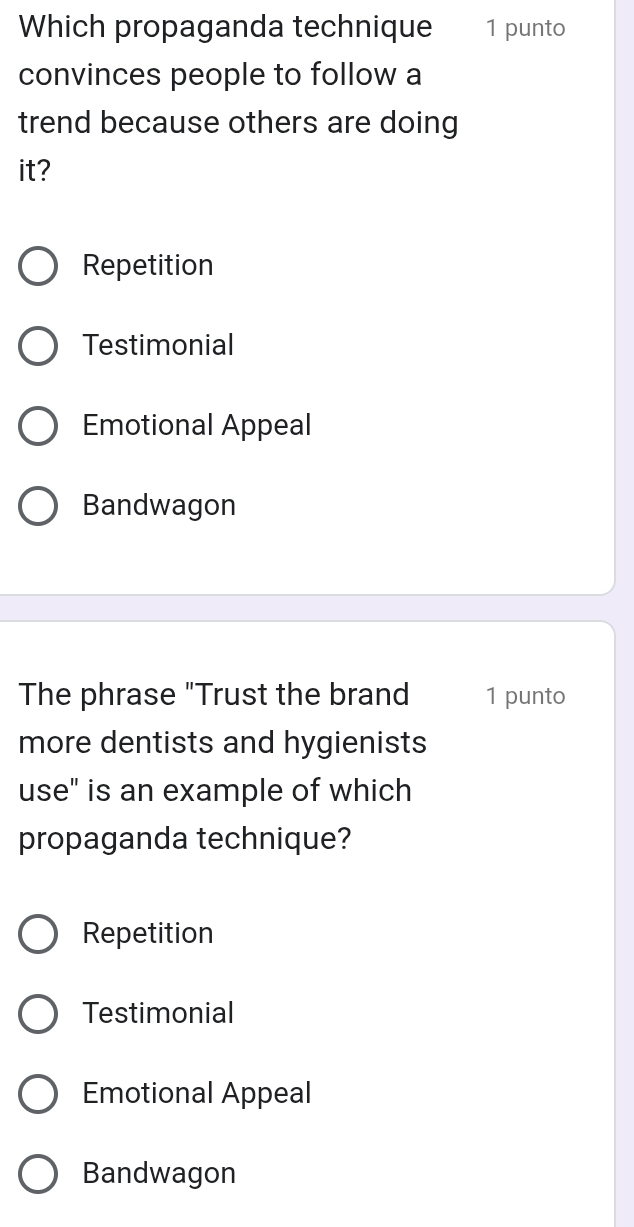 Which propaganda technique 1 punto
convinces people to follow a
trend because others are doing
it?
Repetition
Testimonial
Emotional Appeal
Bandwagon
The phrase "Trust the brand 1 punto
more dentists and hygienists
use" is an example of which
propaganda technique?
Repetition
Testimonial
Emotional Appeal
Bandwagon