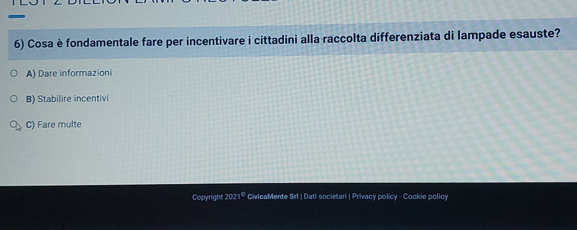 Cosa è fondamentale fare per incentivare i cittadini alla raccolta differenziata di lampade esauste?
A) Dare informazioni
B) Stabilire incentivi
C) Fare multe
Copyright 2021^(□) CivicaMente Srl | Dati societari | Privacy policy - Cookie policy